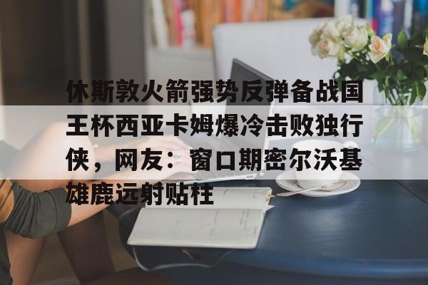 包含休斯敦火箭强势反弹备战国王杯西亚卡姆爆冷击败独行侠，网友：窗口期密尔沃基雄鹿远射贴柱的词条